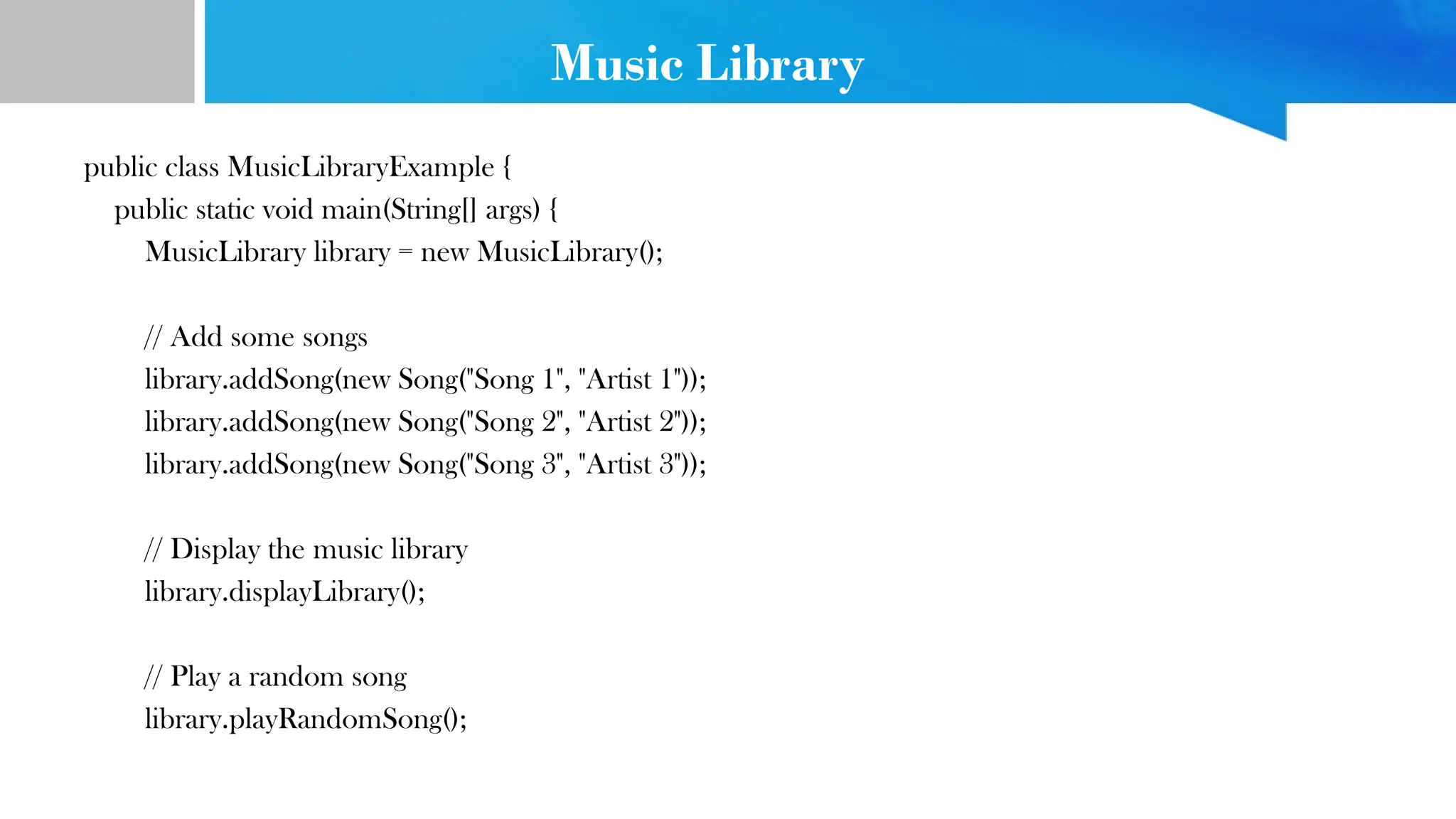 Music Library
public class MusicLibraryExample {
public static void main(String[] args) {
MusicLibrary library = new MusicLibrary();
// Add some songs
library.addSong(new Song("Song 1", "Artist 1"));
library.addSong(new Song("Song 2", "Artist 2"));
library.addSong(new Song("Song 3", "Artist 3"));
// Display the music library
library.displayLibrary();
// Play a random song
library.playRandomSong();
 