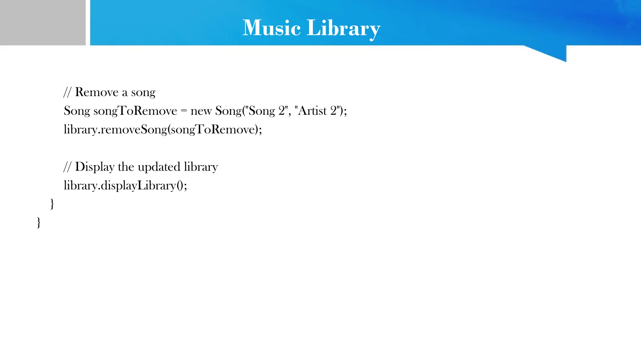 Music Library
// Remove a song
Song songToRemove = new Song("Song 2", "Artist 2");
library.removeSong(songToRemove);
// Display the updated library
library.displayLibrary();
}
}
 