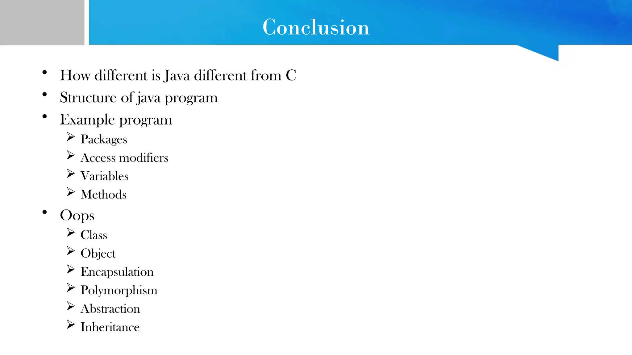 Conclusion
• How different is Java different from C
• Structure of java program
• Example program
 Packages
 Access modifiers
 Variables
 Methods
• Oops
 Class
 Object
 Encapsulation
 Polymorphism
 Abstraction
 Inheritance
 