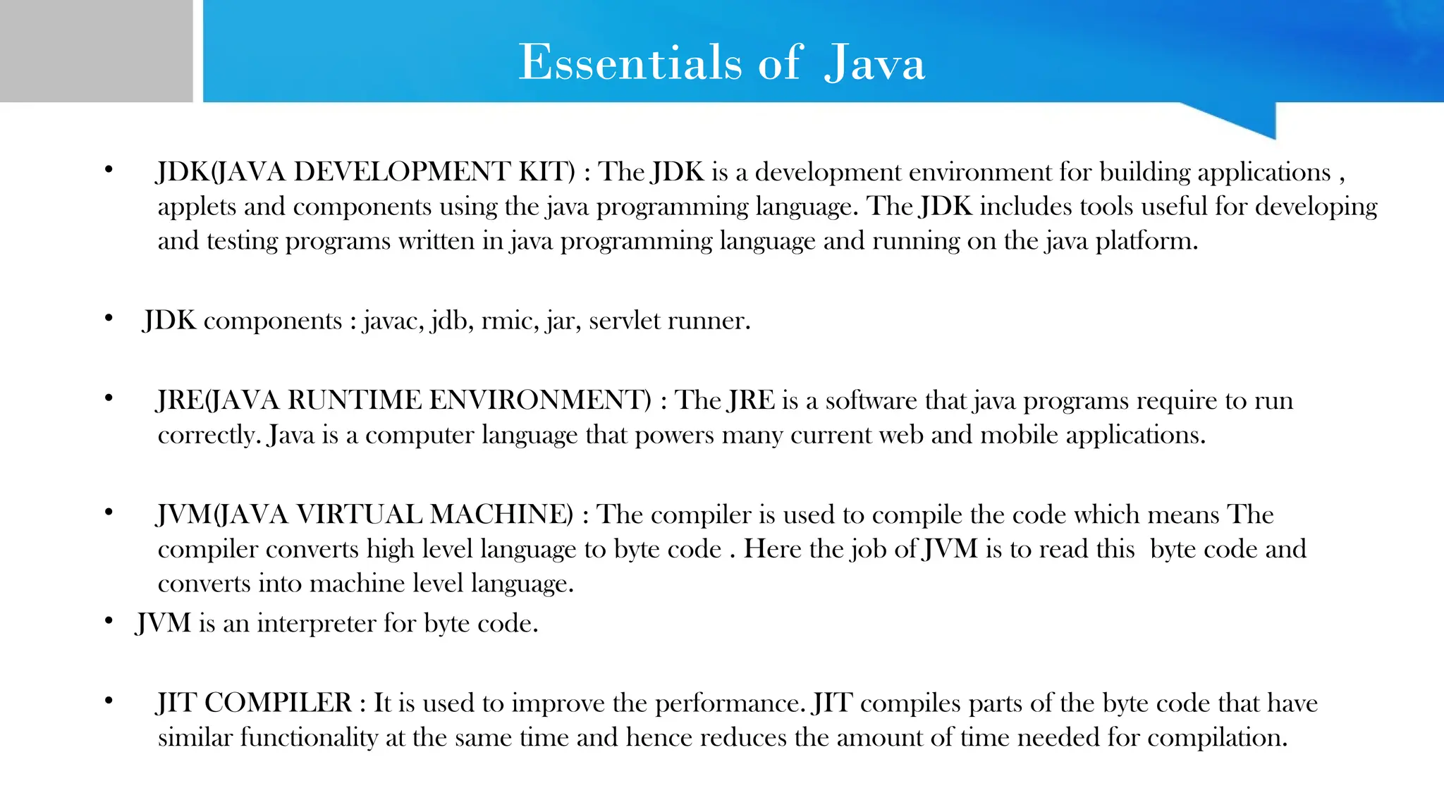 Essentials of Java
• JDK(JAVA DEVELOPMENT KIT) : The JDK is a development environment for building applications ,
applets and components using the java programming language. The JDK includes tools useful for developing
and testing programs written in java programming language and running on the java platform.
• JDK components : javac, jdb, rmic, jar, servlet runner.
• JRE(JAVA RUNTIME ENVIRONMENT) : The JRE is a software that java programs require to run
correctly. Java is a computer language that powers many current web and mobile applications.
• JVM(JAVA VIRTUAL MACHINE) : The compiler is used to compile the code which means The
compiler converts high level language to byte code . Here the job of JVM is to read this byte code and
converts into machine level language.
• JVM is an interpreter for byte code.
• JIT COMPILER : It is used to improve the performance. JIT compiles parts of the byte code that have
similar functionality at the same time and hence reduces the amount of time needed for compilation.
 