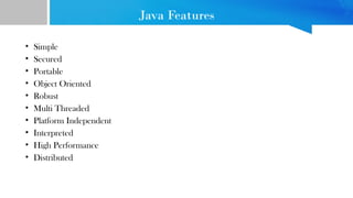 Java Features
• Simple
• Secured
• Portable
• Object Oriented
• Robust
• Multi Threaded
• Platform Independent
• Interpreted
• High Performance
• Distributed
 