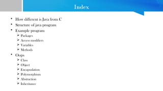 Index
• How different is Java from C
• Structure of java program
• Example program
 Packages
 Access modifiers
 Variables
 Methods
• Oops
 Class
 Object
 Encapsulation
 Polymorphism
 Abstraction
 Inheritance
 