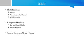 Index
• Multithreading
 Thread
 Advantages of a Thread
 Multithreading
• Exception Handling
 Try and Catch blocks
 Throw Keyword
• Sample Program- Music Library
 