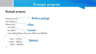 Example program
Example program
import java.util.*; Built-in package
class Student {
String name;
int marks;
int rollNo; Variables
void setData(String sName,int sMarks,int sRollNo)
{
name = sName;
marks = sMarks;
rollNo = sRollNo;
}
class
Method
 