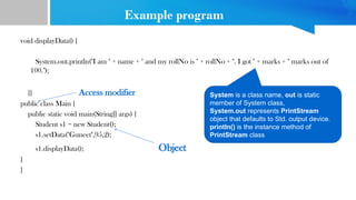 Example program
void displayData() {
System.out.println("I am " + name + " and my rollNo is " + rollNo + ". I got " + marks + " marks out of
100.");
}} Access modifier
public class Main {
public static void main(String[] args) {
Student s1 = new Student();
s1.setData("Guneet",95,2);
s1.displayData(); Object
}
}
System is a class name, out is static
member of System class,
System.out represents PrintStream
object that defaults to Std. output device.
println() is the instance method of
PrintStream class
 