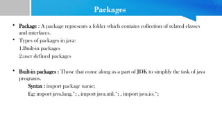 Packages
• Package : A package represents a folder which contains collection of related classes
and interfaces.
• Types of packages in java:
1.Built-in packages
2.user defined packages
• Built-in packages : Those that come along as a part of JDK to simplify the task of java
programs.
Syntax : import package name;
Eg: import java.lang.*; , import java.util.*; , import java.io.*;
 