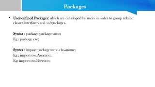 Packages
• User-defined Packages: which are developed by users in order to group related
classes,interfaces and subpackages.
Syntax : package packagename;
Eg : package cse;
Syntax : import packagename.classname;
Eg : import cse.Asection;
Eg: import cse.Bsection;
 