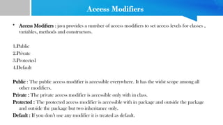 Access Modifiers
• Access Modifiers : java provides a number of access modifiers to set access levels for classes ,
variables, methods and constructors.
1.Public
2.Private
3.Protected
4.Default
Public : The public access modifier is accessible everywhere. It has the widst scope among all
other modifiers.
Private : The private access modifier is accessible only with in class.
Protected : The protected access modifier is accessible with in package and outside the package
and outside the package but two inheritance only.
Default : If you don’t use any modifier it is treated as default.
 