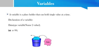 Variables
 A variable is a place holder that can hold single value at a time.
Declaration of a variable:
Datatype variableName [=value];
int n=90;
 