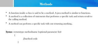 Methods
• A function inside a class is said to be a method. A java method is similar to functions.
• A method is a collection of statements that performs a specific task and return result to
the calling method.
• A method can perform a specific task with out returning anything.
Syntax : returntype methodname (optional parameter list)
{
//method code
}
 