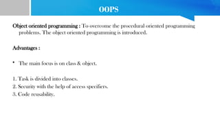 OOPS
Object oriented programming : To overcome the procedural oriented programming
problems. The object oriented programming is introduced.
Advantages :
• The main focus is on class & object.
1. Task is divided into classes.
2. Security with the help of access specifiers.
3. Code reusability.
 