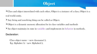Object
Class and object interrelated with each other, Object is a instance of a class, Object is a
real world entity.
Any living and non-living thing can be called as Object.
Object is a dynamic memory allocation for its class variables and methods
An object maintains its state in variables and implements its behavior in methods.
Declaration:
Class object name = new classname( );
Eg: Alphabet A = new Alphabet( );
 