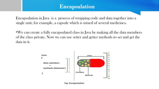 Encapsulation
Encapsulation in Java is a process of wrapping code and data together into a
single unit, for example, a capsule which is mixed of several medicines.
•We can create a fully encapsulated class in Java by making all the data members
of the class private. Now we can use setter and getter methods to set and get the
data in it.
 