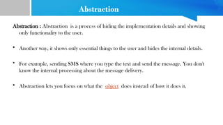 Abstraction
Abstraction : Abstraction is a process of hiding the implementation details and showing
only functionality to the user.
• Another way, it shows only essential things to the user and hides the internal details.
• For example, sending SMS where you type the text and send the message. You don't
know the internal processing about the message delivery.
• Abstraction lets you focus on what the object does instead of how it does it.
 