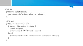 @Override
public void displayBalance() {
System.out.println("Available Balance: $" + balance);
}
@Override
public void withdraw(int amount) {
if (amount > 0 && amount <= balance) {
balance -= amount;
System.out.println("Withdrawn: $" + amount);
} else {
System.out.println("Invalid withdrawal amount or insufficient balance.");
}
}
 