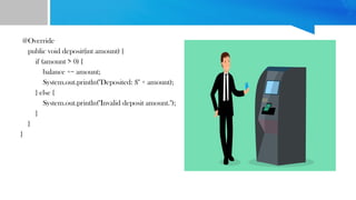 @Override
public void deposit(int amount) {
if (amount > 0) {
balance += amount;
System.out.println("Deposited: $" + amount);
} else {
System.out.println("Invalid deposit amount.");
}
}
}
 