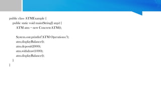 public class ATMExample {
public static void main(String[] args) {
ATM atm = new ConcreteATM();
System.out.println("ATM Operations:");
atm.displayBalance();
atm.deposit(2000);
atm.withdraw(1000);
atm.displayBalance();
}
}
 