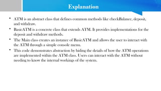 Explanation
• ATM is an abstract class that defines common methods like checkBalance, deposit,
and withdraw.
• BasicATM is a concrete class that extends ATM. It provides implementations for the
deposit and withdraw methods.
• The Main class creates an instance of BasicATM and allows the user to interact with
the ATM through a simple console menu.
• This code demonstrates abstraction by hiding the details of how the ATM operations
are implemented within the ATM class. Users can interact with the ATM without
needing to know the internal workings of the system.
 