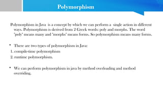 Polymorphism
Polymorphism in Java is a concept by which we can perform a single action in different
ways. Polymorphism is derived from 2 Greek words: poly and morphs. The word
"poly" means many and "morphs" means forms. So polymorphism means many forms.
• There are two types of polymorphism in Java:
1. compile-time polymorphism
2. runtime polymorphism.
• We can perform polymorphism in java by method overloading and method
overriding.
 