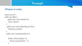 Example
//Program on sorting
import java.util.*;
public class Main {
public static void sort(int[] arr) {
Arrays.sort(arr);
}
public static void sort(List<Integer> list) {
Collections.sort(list);
}
public static void display(int[] arr) {
for(int i=0;i<arr.length;i++) {
System.out.print(arr[i] + " ");
}
 