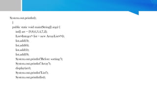 System.out.println();
}
public static void main(String[] args) {
int[] arr = {9,8,6,3,4,7,2};
List<Integer> list = new ArrayList<>();
list.add(3);
list.add(6);
list.add(1);
list.add(9);
System.out.println("Before sorting:");
System.out.println("Array");
display(arr);
System.out.println("List");
System.out.println(list);
 