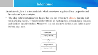 Inheritance
Inheritance in Java is a mechanism in which one object acquires all the properties and
behaviors of a parent object.
• The idea behind inheritance in Java is that you can create new classes that are built
upon existing classes. When you inherit from an existing class, you can reuse methods
and fields of the parent class. Moreover, you can add new methods and fields in your
current class also.
 