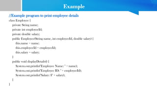 Example
//Example program to print employee details
class Employee {
private String name;
private int employeeId;
private double salary;
public Employee(String name, int employeeId, double salary) {
this.name = name;
this.employeeId = employeeId;
this.salary = salary;
}
public void displayDetails() {
System.out.println("Employee Name: " + name);
System.out.println("Employee ID: " + employeeId);
System.out.println("Salary: $" + salary);
}
}
 