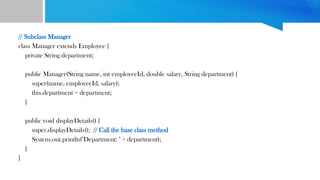 // Subclass Manager
class Manager extends Employee {
private String department;
public Manager(String name, int employeeId, double salary, String department) {
super(name, employeeId, salary);
this.department = department;
}
public void displayDetails() {
super.displayDetails(); // Call the base class method
System.out.println("Department: " + department);
}
}
 