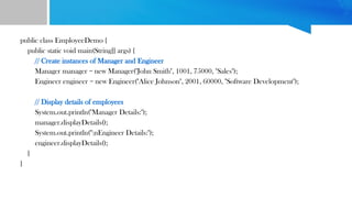 public class EmployeeDemo {
public static void main(String[] args) {
// Create instances of Manager and Engineer
Manager manager = new Manager("John Smith", 1001, 75000, "Sales");
Engineer engineer = new Engineer("Alice Johnson", 2001, 60000, "Software Development");
// Display details of employees
System.out.println("Manager Details:");
manager.displayDetails();
System.out.println("nEngineer Details:");
engineer.displayDetails();
}
}
 