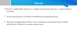 Thread
A thread is a lightweight sub process a smallest unit of processing. It is a separate path of
execution.
• Every thread in java is created & controlled by java.lang.thread class.
• Threads are independent, if there occurs exception in one thread it doesn’t effect
other threads. It shares a common memory area.
 