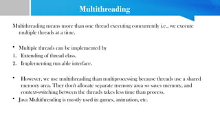 Multithreading
Multithreading means more than one thread executing concurrently i.e., we execute
multiple threads at a time.
• Multiple threads can be implemented by
1. Extending of thread class.
2. Implementing run able interface.
• However, we use multithreading than multiprocessing because threads use a shared
memory area. They don't allocate separate memory area so saves memory, and
context-switching between the threads takes less time than process.
• Java Multithreading is mostly used in games, animation, etc.
 