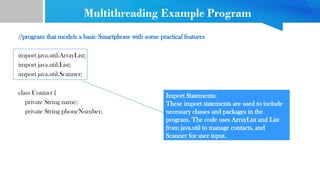 Multithreading Example Program
//program that models a basic Smartphone with some practical features
import java.util.ArrayList;
import java.util.List;
import java.util.Scanner;
class Contact {
private String name;
private String phoneNumber;
Import Statements:
These import statements are used to include
necessary classes and packages in the
program. The code uses ArrayList and List
from java.util to manage contacts, and
Scanner for user input.
 
