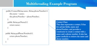 Multithreading Example Program
public Contact(String name, String phoneNumber) {
this.name = name;
this.phoneNumber = phoneNumber;
}
public String getName() {
return name;
}
public String getPhoneNumber() {
return phoneNumber;
}
}
Contact Class:
This class represents a contact. It has
two private fields, name and
phoneNumber, and provides a
constructor to create a contact with a
name and a phone number. It also has
getter methods to retrieve the name and
phone number.
 