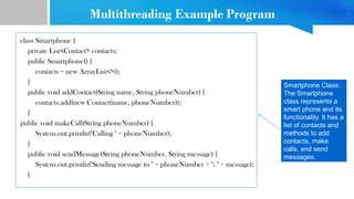 Multithreading Example Program
class Smartphone {
private List<Contact> contacts;
public Smartphone() {
contacts = new ArrayList<>();
}
public void addContact(String name, String phoneNumber) {
contacts.add(new Contact(name, phoneNumber));
}
public void makeCall(String phoneNumber) {
System.out.println("Calling " + phoneNumber);
}
public void sendMessage(String phoneNumber, String message) {
System.out.println("Sending message to " + phoneNumber + ": " + message);
}
Smartphone Class:
The Smartphone
class represents a
smart phone and its
functionality. It has a
list of contacts and
methods to add
contacts, make
calls, and send
messages.
 