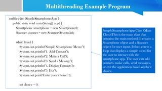 Multithreading Example Program
public class SimpleSmartphoneApp {
public static void main(String[] args) {
Smartphone smartphone = new Smartphone();
Scanner scanner = new Scanner(System.in);
while (true) {
System.out.println("Simple Smartphone Menu:");
System.out.println("1. Add Contact");
System.out.println("2. Make a Call");
System.out.println("3. Send a Message");
System.out.println("4. Display Contacts");
System.out.println("5. Exit");
System.out.print("Enter your choice: ");
int choice = 0;
SimpleSmartphoneApp Class (Main
Class):This is the main class that
contains the main method. It creates a
Smartphone object and a Scanner
object for user input. It then enters a
loop that displays a simple menu for
the user to interact with the
smartphone app. The user can add
contacts, make calls, send messages,
or exit the application based on their
choice.
 