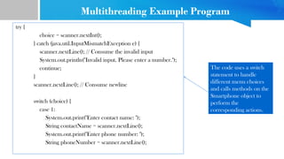 try {
choice = scanner.nextInt();
} catch (java.util.InputMismatchException e) {
scanner.nextLine(); // Consume the invalid input
System.out.println("Invalid input. Please enter a number.");
continue;
}
scanner.nextLine(); // Consume newline
switch (choice) {
case 1:
System.out.print("Enter contact name: ");
String contactName = scanner.nextLine();
System.out.print("Enter phone number: ");
String phoneNumber = scanner.nextLine();
The code uses a switch
statement to handle
different menu choices
and calls methods on the
Smartphone object to
perform the
corresponding actions.
Multithreading Example Program
 