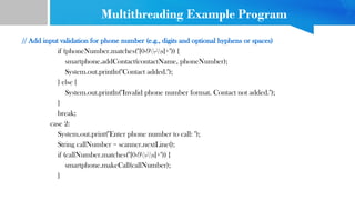 Multithreading Example Program
// Add input validation for phone number (e.g., digits and optional hyphens or spaces)
if (phoneNumber.matches("[0-9-s]+")) {
smartphone.addContact(contactName, phoneNumber);
System.out.println("Contact added.");
} else {
System.out.println("Invalid phone number format. Contact not added.");
}
break;
case 2:
System.out.print("Enter phone number to call: ");
String callNumber = scanner.nextLine();
if (callNumber.matches("[0-9-s]+")) {
smartphone.makeCall(callNumber);
}
 