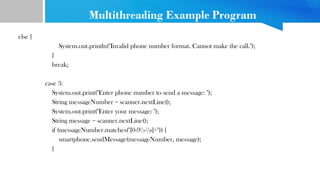 Multithreading Example Program
else {
System.out.println("Invalid phone number format. Cannot make the call.");
}
break;
case 3:
System.out.print("Enter phone number to send a message: ");
String messageNumber = scanner.nextLine();
System.out.print("Enter your message: ");
String message = scanner.nextLine();
if (messageNumber.matches("[0-9-s]+")) {
smartphone.sendMessage(messageNumber, message);
}
 