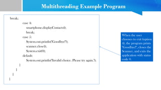 Multithreading Example Program
break;
case 4:
smartphone.displayContacts();
break;
case 5:
System.out.println("Goodbye!");
scanner.close();
System.exit(0);
default:
System.out.println("Invalid choice. Please try again.");
}
}
}
}
When the user
chooses to exit (option
4), the program prints
"Goodbye!", closes the
Scanner, and exits the
application with status
code 0.
 