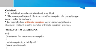 Catch block
 A catch block must be associated with a try block.
 The corresponding catch block executes if an exception of a particular type
occurs within the try block.
 For example if an arithmetic exception occurs in try block then the
statements enclosed in catch block for arithmetic exception executes.
try {
//statements that may cause an exception
}
catch (exception(type) e(object)) {
//error handling code
}
SYNTAX OF TRY CATCH BLOCK
 