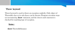 Throw keyword
Throw keyword is used to throw an exception explicitly. Only object of
Throwable class or its sub classes can be thrown. Program execution stops
on encountering throw statement, and the closest catch statement is
checked for matching type of exception.
Syntax :
throw ThrowableInstance
 
