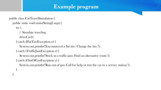 Example program
public class CarTravelSimulation {
public static void main(String[] args) {
try {
// Simulate traveling
driveCar();
} catch (FlatTireException e) {
System.out.println("Encountered a flat tire: Change the tire.");
} catch (TrafficJamException e) {
System.out.println("Stuck in a traffic jam: Find an alternative route.");
} catch (OutOfGasException e) {
System.out.println("Ran out of gas: Call for help or tow the car to a service station.");
}
}
 