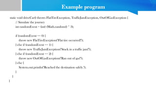 Example program
static void driveCar() throws FlatTireException, TrafficJamException, OutOfGasException {
// Simulate the journey
int randomEvent = (int) (Math.random() * 3);
if (randomEvent == 0) {
throw new FlatTireException("Flat tire occurred!");
} else if (randomEvent == 1) {
throw new TrafficJamException("Stuck in a traffic jam!");
} else if (randomEvent == 2) {
throw new OutOfGasException("Ran out of gas!");
} else {
System.out.println("Reached the destination safely.");
}
}
}
 