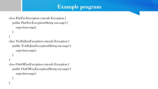 Example program
class FlatTireException extends Exception {
public FlatTireException(String message) {
super(message);
}
}
class TrafficJamException extends Exception {
public TrafficJamException(String message) {
super(message);
}
}
class OutOfGasException extends Exception {
public OutOfGasException(String message) {
super(message);
}
}
 