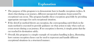 Explanation
• The purpose of this program is to demonstrate how to handle exceptions in Java. It
shows that during a car journey, different unexpected situations (represented by
exceptions) can occur. The program handles these exceptions gracefully by providing
appropriate messages for each exceptional situation.
• If the driveCar method throws an exception, the corresponding catch block in the
main method is executed to provide guidance on what action to take when such an
event occurs during a car journey. If no exception is thrown, it simply prints that the
car reached its destination safely.
• Overall, this program is a simple example of exception handling in Java, illustrating
how custom exception classes can be used to represent and handle different
exceptional situations in a structured manner.
 
