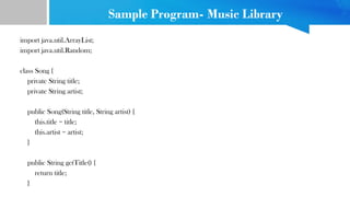 Sample Program- Music Library
import java.util.ArrayList;
import java.util.Random;
class Song {
private String title;
private String artist;
public Song(String title, String artist) {
this.title = title;
this.artist = artist;
}
public String getTitle() {
return title;
}
 