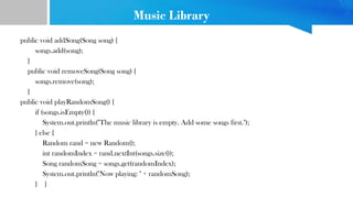 Music Library
public void addSong(Song song) {
songs.add(song);
}
public void removeSong(Song song) {
songs.remove(song);
}
public void playRandomSong() {
if (songs.isEmpty()) {
System.out.println("The music library is empty. Add some songs first.");
} else {
Random rand = new Random();
int randomIndex = rand.nextInt(songs.size());
Song randomSong = songs.get(randomIndex);
System.out.println("Now playing: " + randomSong);
} }
 