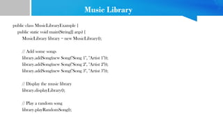 Music Library
public class MusicLibraryExample {
public static void main(String[] args) {
MusicLibrary library = new MusicLibrary();
// Add some songs
library.addSong(new Song("Song 1", "Artist 1"));
library.addSong(new Song("Song 2", "Artist 2"));
library.addSong(new Song("Song 3", "Artist 3"));
// Display the music library
library.displayLibrary();
// Play a random song
library.playRandomSong();
 