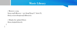 Music Library
// Remove a song
Song songToRemove = new Song("Song 2", "Artist 2");
library.removeSong(songToRemove);
// Display the updated library
library.displayLibrary();
}
}
 