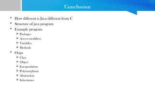 Conclusion
• How different is Java different from C
• Structure of java program
• Example program
 Packages
 Access modifiers
 Variables
 Methods
• Oops
 Class
 Object
 Encapsulation
 Polymorphism
 Abstraction
 Inheritance
 